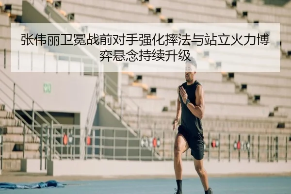 张伟丽卫冕战前对手强化摔法与站立火力博弈悬念持续升级