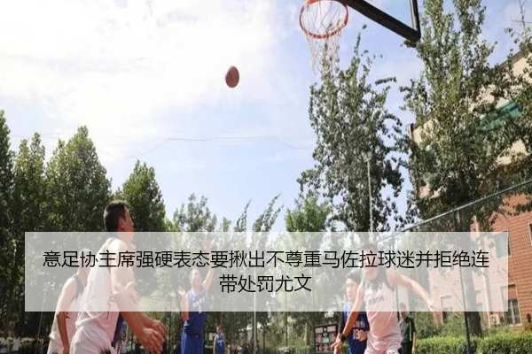 意足协主席强硬表态要揪出不尊重马佐拉球迷并拒绝连带处罚尤文
